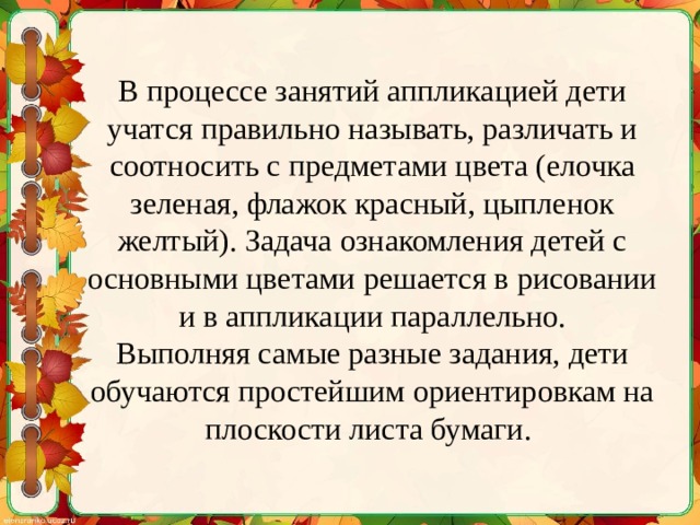 В процессе занятий аппликацией дети учатся правильно называть, различать и соотносить с предметами цвета (елочка зеленая, флажок красный, цыпленок желтый). Задача ознакомления детей с основными цветами решается в рисовании и в аппликации параллельно.  Выполняя самые разные задания, дети обучаются простейшим ориентировкам на плоскости листа бумаги. 