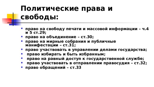 Политические права и свободы:  право на свободу печати и массовой информации – ч.4 и 5 ст.29; право на объединение – ст.30; право на мирные собрания и публичные манифестации – ст.31; право участвовать в управлении делами государства;  право избирать и быть избранным;  право на равный доступ к государственной службе;  право участвовать в отправлении правосудия – ст.32; право обращений – ст.33 