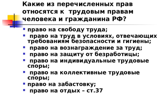 Какие из перечисленных прав относятся к трудовым правам человека и гражданина РФ? право на свободу труда;  право на труд в условиях, отвечающих требованиям безопасности и гигиены;  право на вознаграждение за труд;  право на защиту от безработицы;  право на индивидуальные трудовые споры;  право на коллективные трудовые споры; право на забастовку;  право на отдых – ст.37 