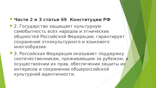 Части 2 и 3 статьи 69 Конституции РФ 2. Государство защищает культурную самобытность всех народов и этнических общностей Российской Федерации, гарантирует сохранение этнокультурного и языкового многообразия. 3. Российская Федерация оказывает поддержку соотечественникам, проживающим за рубежом, в осуществлении их прав, обеспечении защиты их интересов и сохранении общероссийской культурной идентичности. 