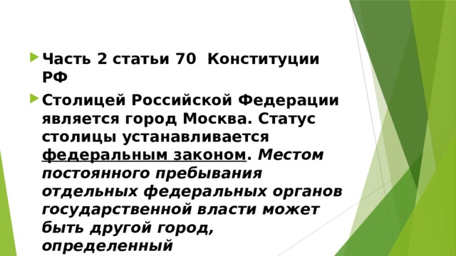 Часть 2 статьи 70 Конституции РФ Столицей Российской Федерации является город Москва. Статус столицы устанавливается федеральным законом . Местом постоянного пребывания отдельных федеральных органов государственной власти может быть другой город, определенный федеральным конституционным законом . 