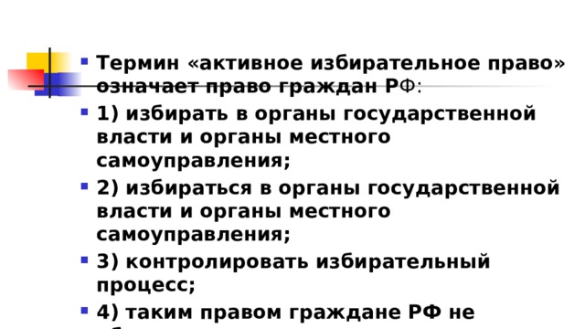 Термин «активное избирательное право» означает право граждан Р Ф: 1)​ избирать в органы государственной власти и органы местного самоуправления; 2)​ избираться в органы государственной власти и органы местного самоуправления; 3)​ контролировать избирательный процесс; 4)​ таким правом граждане РФ не обладают 