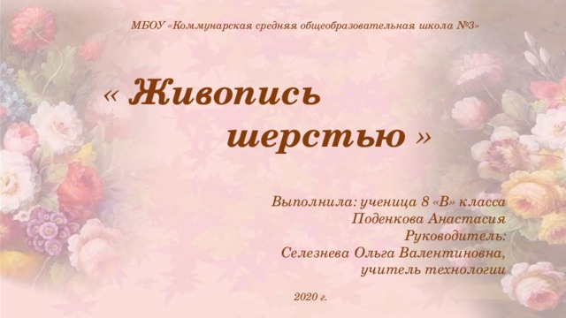  МБОУ «Коммунарская средняя общеобразовательная школа №3» « Живопись  шерстью »     Выполнила: ученица 8 «В» класса Поденкова Анастасия Руководитель: Селезнева Ольга Валентиновна,  учитель технологии   2020 г. 