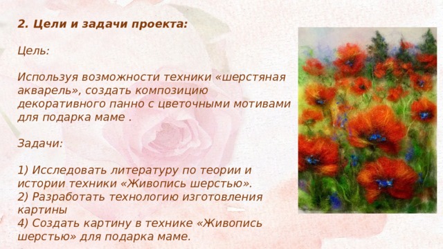 2. Цели и задачи проекта:  Цель:  Используя возможности техники «шерстяная акварель», создать композицию декоративного панно с цветочными мотивами для подарка маме .  Задачи:  1) Исследовать литературу по теории и истории техники «Живопись шерстью». 2) Разработать технологию изготовления картины 4) Создать картину в технике «Живопись шерстью» для подарка маме.   