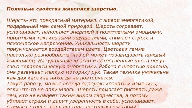 Полезные свойства живописи шерстью.  Шерсть- это прекрасный материал, с живой энергетикой, подаренный нам самой природой. Шерсть согревает, успокаивает, наполняет энергией и позитивными эмоциями, приятными тактильными ощущениями, снимает стресс и психическое напряжение. Уникальность шерсти приумножается воздействием цвета. Цветовая гамма настолько разнообразна, что ей может позавидовать каждый живописец. Натуральные краски и естественные цвета несут свою терапевтическую энергетику. Работа с шерстью полезна, она развивает мелкую моторику рук. Такая техника уникальна, каждая картина никогда не повторяется. Такую работу, можно всегда отредактировать и изменить, если что-то не получилось. Шерсть помогает рисовать даже тем, кто не владеет таким видом творчества, а потому убирает страхи и дарит уверенность в себе, успокаивает, снимает стресс, даря восторг цветовых сочетаний. 