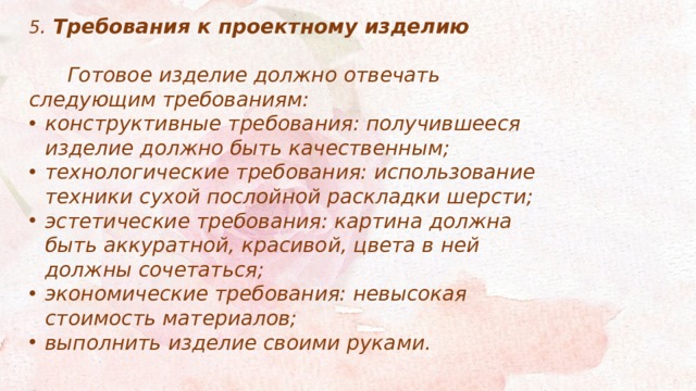 5 . Требования к проектному изделию   Готовое изделие должно отвечать следующим требованиям: конструктивные требования: получившееся изделие должно быть качественным; технологические требования: использование техники сухой послойной раскладки шерсти; эстетические требования: картина должна быть аккуратной, красивой, цвета в ней должны сочетаться; экономические требования: невысокая стоимость материалов; выполнить изделие своими руками. 