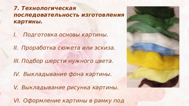 7. Технологическая последовательность изготовления картины.   Подготовка основы картины.  Проработка сюжета или эскиза.  Подбор шерсти нужного цвета.   Выкладывание фона картины.  Выкладывание рисунка картины.   Оформление картины в рамку под стекло. 