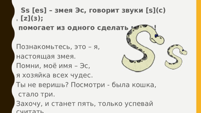  Ss [es] – змея Эс, говорит звуки [s](с)ˌ [z](з);  помогает из одного сделать много!  Познакомьтесь, это – я, настоящая змея. Помни, моё имя – Эс, я хозяйка всех чудес. Ты не веришь? Посмотри - была кошка,  стало три. Захочу, и станет пять, только успевай считать.  