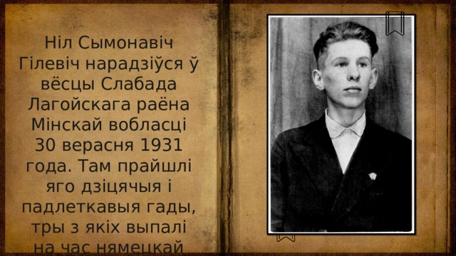 Ніл Сымонавіч Гілевіч нарадзіўся ў вёсцы Слабада Лагойскага раёна Мінскай вобласці 30 верасня 1931 года. Там прайшлі яго дзіцячыя і падлеткавыя гады, тры з якіх выпалі на час нямецкай акупацыі. З 1947-га жыве ў Мінску. 