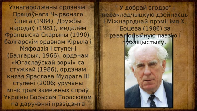 Узнагароджаны ордэнамі Працоўнага Чырвонага Сцяга (1984), Дружбы народаў (1981), медалём Францыска Скарыны (1990), балгарскім ордэнам Кірыла і Мяфодзія I ступені (Балгарыя, 1966), ордэнам «Югаслаўскай зоркі» са стужкай (1986), ордэнам князя Яраслава Мудрага III ступені (2006; уручаны міністрам замежных спраў Украіны Барысам Тарасюком па даручэнні прэзідэнта Украіны). Лаўрэат Дзяржаўнай прэміі БССР імя Янкі Купалы (1980) за кнігу паэзіі 