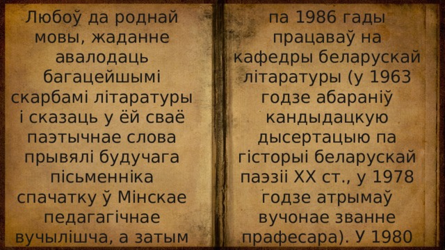 Любоў да роднай мовы, жаданне авалодаць багацейшымі скарбамі літаратуры і сказаць у ёй сваё паэтычнае слова прывялі будучага пісьменніка спачатку ў Мінскае педагагічнае вучылішча, а затым на філалагічны факультэт БДУ. Пасля яго заканчэння (1956) вучыўся ў аспірантуры, з 1960 па 1986 гады працаваў на кафедры беларускай літаратуры (у 1963 годзе абараніў кандыдацкую дысертацыю па гісторыі беларускай паэзіі ХХ ст., у 1978 годзе атрымаў вучонае званне прафесара). У 1980 годзе яму прысвоена ганаровае званне заслужанага дзеяча навукі. 