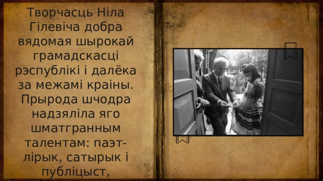 Творчасць Ніла Гілевіча добра вядомая шырокай грамадскасці рэспублікі і далёка за межамі краіны. Прырода шчодра надзяліла яго шматгранным талентам: паэт-лірык, сатырык і публіцыст, драматург, палымяны прамоўца, трыбун, грамадскі дзеяч, асветнік, вучоны, фалькларыст, перакладчык. 