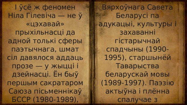 І ўсё ж феномен Ніла Гілевіча — не ў «цэхавай» прыхільнасці да адной толькі сферы паэтычнага, шмат сіл давялося аддаць прозе — у жыцці і дзейнасці. Ён быў першым сакратаром Саюза пісьменнікаў БССР (1980-1989), дэпутатам Вярхоўнага Савета БССР (1985-1990), старшынёй Пастаяннай камісіі Вярхоўнага Савета Беларусі па адукацыі, культуры і захаванні гістарычнай спадчыны (1990-1995), старшынёй Таварыства беларускай мовы (1989-1997). Паэзію актыўна і плённа спалучае з перакладчыцкай творчасцю, навуковай і публіцыстычнай дзейнасцю. 