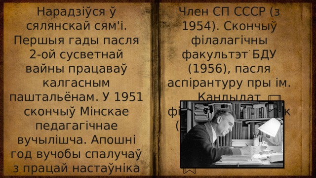 Нарадзіўся ў сялянскай сям'і. Першыя гады пасля 2-ой сусветнай вайны працаваў калгасным паштальёнам. У 1951 скончыў Мінскае педагагічнае вучылішча. Апошні год вучобы спалучаў з працай настаўніка ў адной са школ Мінска. Член СП СССР (з 1954). Скончыў філалагічны факультэт БДУ (1956), пасля аспірантуру пры ім. Кандыдат філалагічных навук (1963), прафесар (1978). 