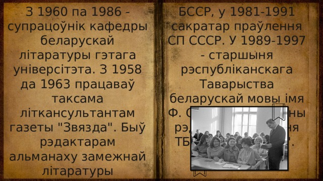 БССР, у 1981-1991 сакратар праўлення СП СССР. У 1989-1997 - старшыня рэспубліканскага Таварыства беларускай мовы імя Ф. Скарыны. Галоўны рэдактар бюлетэня ТБМ 