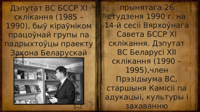 прынятага 26 студзеня 1990 г. на 14-й сесіі Вярхоўнага Савета БССР XI склікання. Дэпутат ВС Беларусі XII склікання (1990 – 1995),член Прэзідыума ВС, старшыня Камісіі па адукацыі, культуры і захаванню гістарычнай спадчыны (1990 – 1995). Жанаты, мае сына. Дэпутат ВС БССР XI склікання (1985 – 1990), быў кіраўніком працоўнай групы па падрыхтоўцы праекту Закона Беларускай ССР аб мовах у Беларускай ССР, 