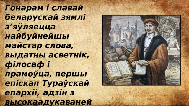Гонарам і славай беларускай зямлі з’яўляецца найбуйнейшы майстар слова, выдатны асветнік, філосаф і прамоўца, першы епіскап Тураўскай епархіі, адзін з высокаадукаванейшых людзей свайго часу Кірыла Тураўскі. 