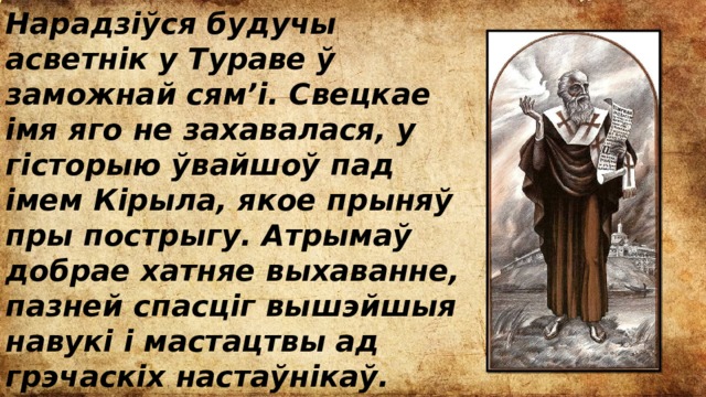 Нарадзіўся будучы асветнік у Тураве ў заможнай сям’і. Свецкае імя яго не захавалася, у гісторыю ўвайшоў пад імем Кірыла, якое прыняў пры пострыгу. Атрымаў добрае хатняе выхаванне, пазней спасціг вышэйшыя навукі і мастацтвы ад грэчаскіх настаўнікаў. Рана пастрыгся ў манахі і заняўся літаратурнай дзейнасцю. 