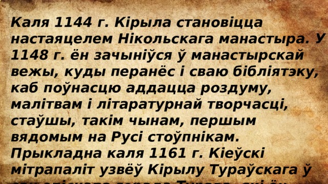 Каля 1144 г. Кірыла становіцца настаяцелем Нікольскага манастыра. У 1148 г. ён зачыніўся ў манастырскай вежы, куды перанёс і сваю бібліятэку, каб поўнасцю аддацца роздуму, малітвам і літаратурнай творчасці, стаўшы, такім чынам, першым вядомым на Русі стоўпнікам. Прыкладна каля 1161 г. Кіеўскі мітрапаліт узвёў Кірылу Тураўскага ў сан епіскапа горада Турава, які ён насіў больш за 13 гадоў. 