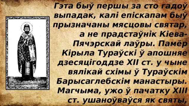 Гэта быў першы за сто гадоў выпадак, калі епіскапам быў прызначаны мясцовы святар, а не прадстаўнік Кіева-Пячэрскай лаўры. Памёр Кірыла Тураўскі ў апошняе дзесяцігоддзе ХІІ ст. у чыне вялікай схімы ў Тураўскім Барысаглебскім манастыры. Магчыма, ужо ў пачатку XIII ст. ушаноўваўся як святы, хаця звестак пра яго афіцыйную кананізацыю не выяўлена. 