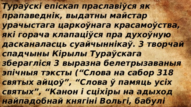 Тураўскі епіскап праславіўся як прапаведнік, выдатны майстар урачыстага царкоўнага красамоўства, які горача клапаціўся пра духоўную дасканаласць суайчыннікаў. 3 творчай спадчыны Кірылы Тураўскага зберагліся 3 выразна белетрызаваныя эпічныя тэксты (“Слова на сабор 318 святых айцоў”, “Слова ў памяць усіх святых”, “Канон і сціхіры на адыход найпадобнай княгіні Вольгі, бабулі Уладзіміра”), 8 