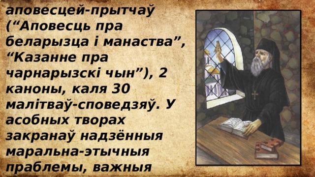 аповесцей-прытчаў (“Аповесць пра беларызца і манаства”, “Казанне пра чарнарызскі чын”), 2 каноны, каля 30 малітваў-споведзяў. У асобных творах закранаў надзённыя маральна-этычныя праблемы, важныя пытанні грамадска-палітычнага жыцця дзяржавы. 