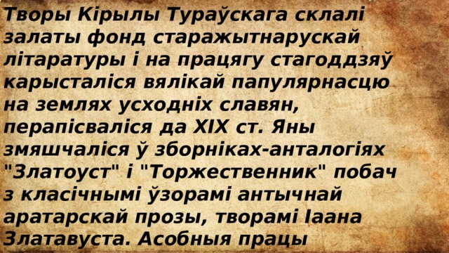 Творы Кірылы Тураўскага склалі залаты фонд старажытнарускай літаратуры і на працягу стагоддзяў карысталіся вялікай папулярнасцю на землях усходніх славян, перапісваліся да XIX ст. Яны змяшчаліся ў зборніках-анталогіях 