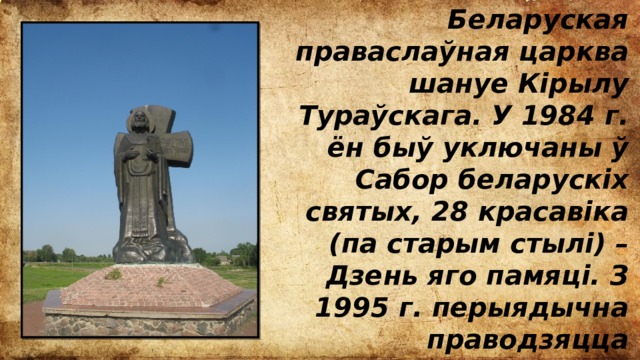 Беларуская праваслаўная царква шануе Кірылу Тураўскага. У 1984 г. ён быў уключаны ў Сабор беларускіх святых, 28 красавіка (па старым стылі) – Дзень яго памяці. З 1995 г. перыядычна праводзяцца Тураўскія чытанні, прымеркаваныя да Дня беларускага пісьменства. 