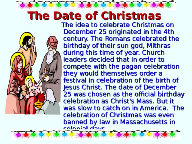 The Date of Christmas   The idea to celebrate Christmas on December 25 originated in the 4th century. The Romans celebrated the birthday of their sun god, Mithras during this time of year. Church leaders decided that in order to compete with the pagan celebration they would themselves order a festival in celebration of the birth of Jesus Christ. The date of December 25 was chosen as the official birthday celebration as Christ's Mass. But it was slow to catch on in America. The celebration of Christmas was even banned by law in Massachusetts in colonial days. 