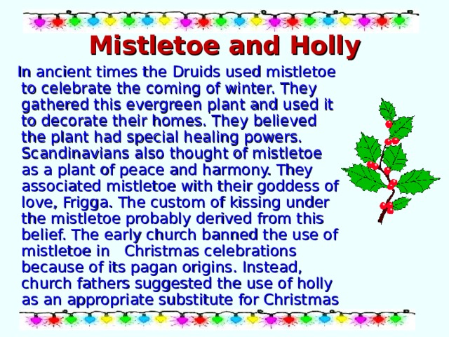 Mistletoe and Holly  In ancient times the Druids used mistletoe to celebrate the coming of winter. They gathered this evergreen plant and used it to decorate their homes. They believed the plant had special healing powers. Scandinavians also thought of mistletoe as a plant of peace and harmony. They associated mistletoe with their goddess of love, Frigga. The custom of kissing under the mistletoe probably derived from this belief. The early church banned the use of mistletoe in Christmas celebrations because of its pagan origins. Instead, church fathers suggested the use of holly as an appropriate substitute for Christmas greenery. 