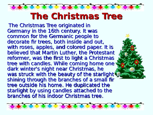 The Christmas Tree  The Christmas Tree originated in Germany in the 16th century. It was common for the Germanic people to decorate fir trees, both inside and out, with roses, apples, and colored paper. It is believed that Martin Luther, the Protestant reformer, was the first to light a Christmas tree with candles. While coming home one dark winter's night near Christmas, he was struck with the beauty of the starlight shining through the branches of a small fir tree outside his home. He duplicated the starlight by using candles attached to the branches of his indoor Christmas tree. 