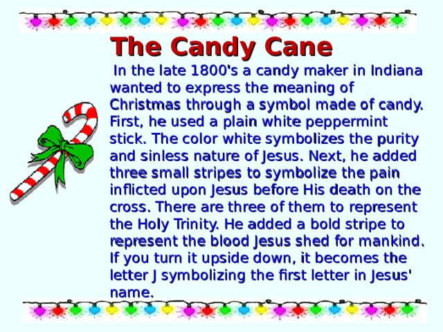 The Candy Cane  In the late 1800's a candy maker in Indiana wanted to express the meaning of Christmas through a symbol made of candy. First, he used a plain white peppermint stick. The color white symbolizes the purity and sinless nature of Jesus. Next, he added three small stripes to symbolize the pain inflicted upon Jesus before His death on the cross. There are three of them to represent the Holy Trinity. He added a bold stripe to represent the blood Jesus shed for mankind. If you turn it upside down, it becomes the letter J symbolizing the first letter in Jesus' name. 