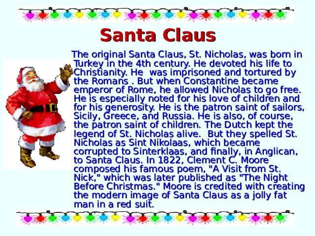 Santa Claus  The original Santa Claus, St. Nicholas, was born in Turkey in the 4th century. He devoted his life to Christianity. He was imprisoned and tortured by the Romans . But when Constantine became emperor of Rome, he allowed Nicholas to go free. He is especially noted for his love of children and for his generosity. He is the patron saint of sailors, Sicily, Greece, and Russia. He is also, of course, the patron saint of children. The Dutch kept the legend of St. Nicholas alive. But they spelled St. Nicholas as Sint Nikolaas, which became corrupted to Sinterklaas, and finally, in Anglican, to Santa Claus. In 1822, Clement C. Moore composed his famous poem, 