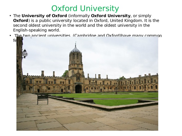 Oxford University The University of Oxford (informally Oxford University , or simply Oxford ) is a public university located in Oxford, United Kingdom. It is the second oldest university in the world and the oldest university in the English-speaking world.  The two ancient universities (Cambridge and Oxford)have many common features and are often jointly referred to as Oxbridge . 