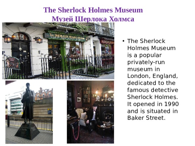 The Sherlock Holmes Museum  Музей Шерлока Холмса The Sherlock Holmes Museum is a popular privately-run museum in London, England, dedicated to the famous detective Sherlock Holmes. It opened in 1990 and is situated in Baker Street. 