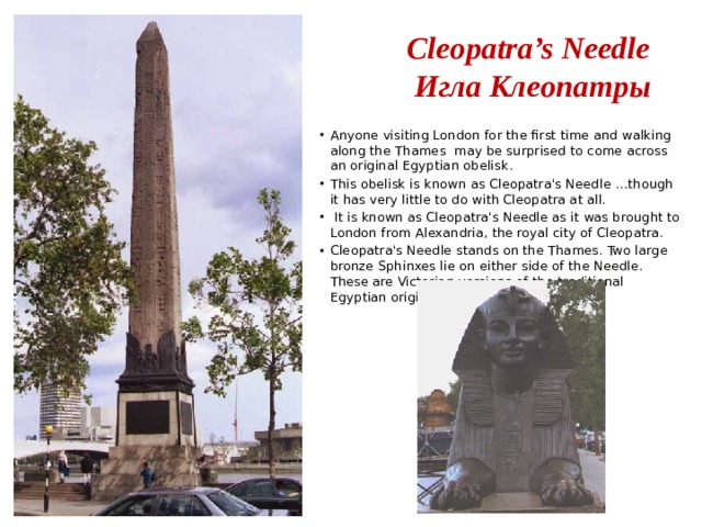 Cleopatra’s Needle  Игла Клеопатры Anyone visiting London for the first time and walking along the Thames may be surprised to come across an original Egyptian obelisk. This obelisk is known as Cleopatra's Needle …though it has very little to do with Cleopatra at all.  It is known as Cleopatra's Needle as it was brought to London from Alexandria, the royal city of Cleopatra. Cleopatra's Needle stands on the Thames. Two large bronze Sphinxes lie on either side of the Needle. These are Victorian versions of the traditional Egyptian original. 