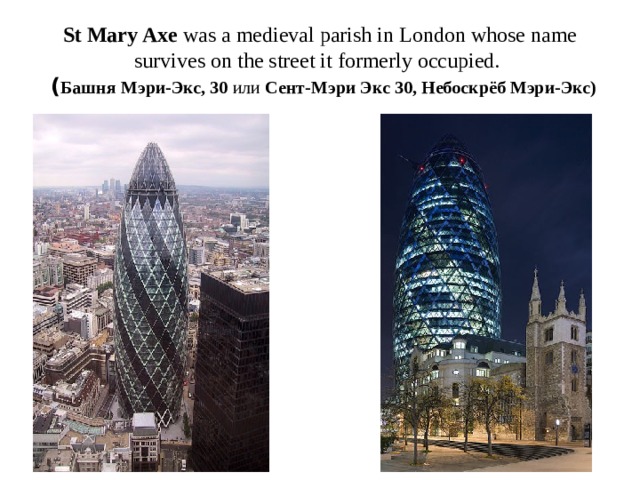 St Mary Axe was a medieval parish in London whose name survives on the street it formerly occupied.  ( Башня Мэри-Экс, 30 или Сент-Мэри Экс 30,  Небоскрёб Мэри-Экс) 