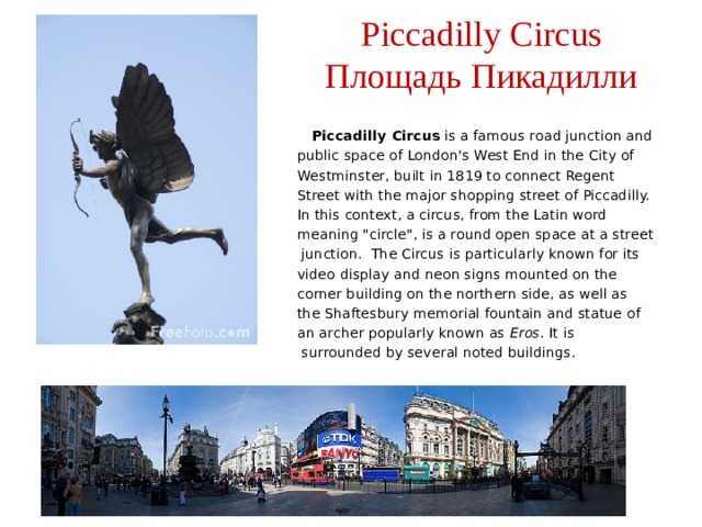 Piccadilly Circus  Площадь Пикадилли  Piccadilly Circus is a famous road junction and public space of London's West End in the City of Westminster, built in 1819 to connect Regent Street with the major shopping street of Piccadilly. In this context, a circus, from the Latin word meaning 