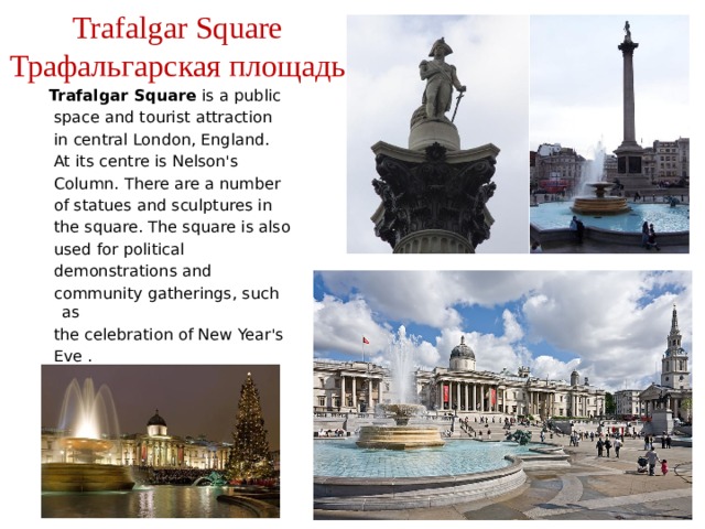 Trafalgar Square  Трафальгарская площадь Trafalgar Square is a public  space and tourist attraction  in central London, England.  At its centre is Nelson's  Column. There are a number  of statues and sculptures in  the square. The square is also  used for political  demonstrations and  community gatherings, such as  the celebration of New Year's  Eve . 