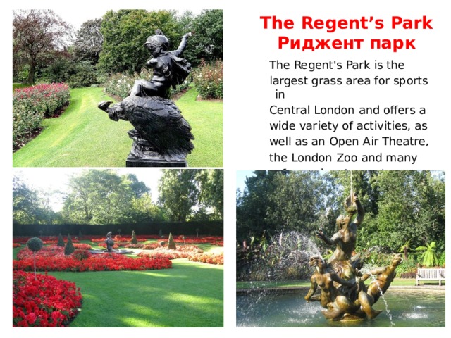 The Regent’s Park  Риджент парк  The Regent's Park is the  largest grass area for sports in  Central London and offers a  wide variety of activities, as  well as an Open Air Theatre,  the London Zoo and many  cafes and restaurants. 