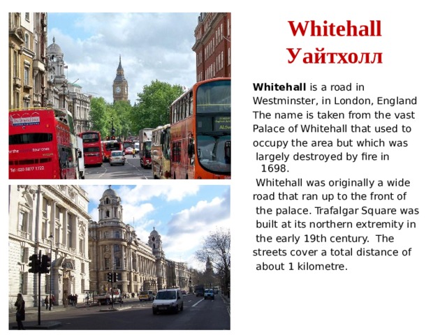 Whitehall  Уайтхолл Whitehall is a road in Westminster, in London, England The name is taken from the vast Palace of Whitehall that used to occupy the area but which was  largely destroyed by fire in 1698.  Whitehall was originally a wide road that ran up to the front of  the palace. Trafalgar Square was  built at its northern extremity in  the early 19th century. The streets cover a total distance of  about 1 kilometre. 