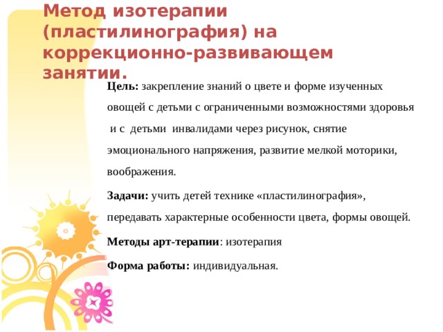 Метод изотерапии (пластилинография) на коррекционно-развивающем занятии. Цель: закрепление знаний о цвете и форме изученных овощей с детьми с ограниченными возможностями здоровья и с детьми инвалидами через рисунок, снятие эмоционального напряжения, развитие мелкой моторики, воображения. Задачи: учить детей технике «пластилинография», передавать характерные особенности цвета, формы овощей. Методы арт-терапии : изотерапия Форма работы: индивидуальная.  