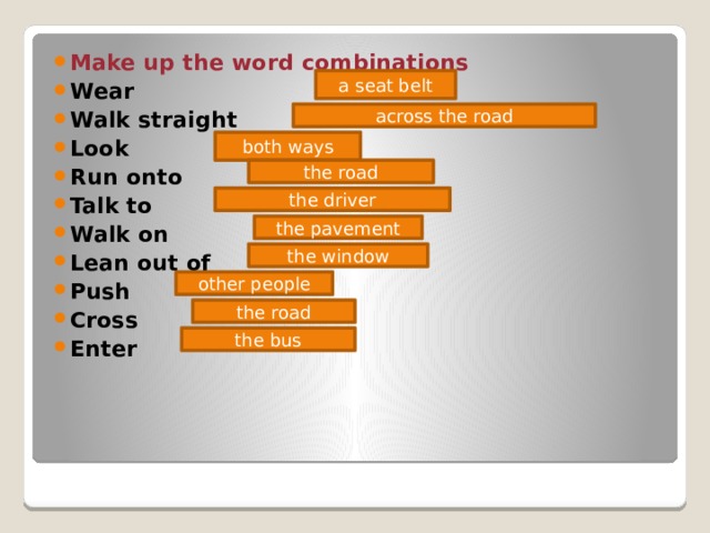 Make up the word combinations Wear Walk straight Look Run onto Talk to Walk on Lean out of Push Cross Enter a seat belt across the road both ways the road the driver the pavement the window other people the road the bus 