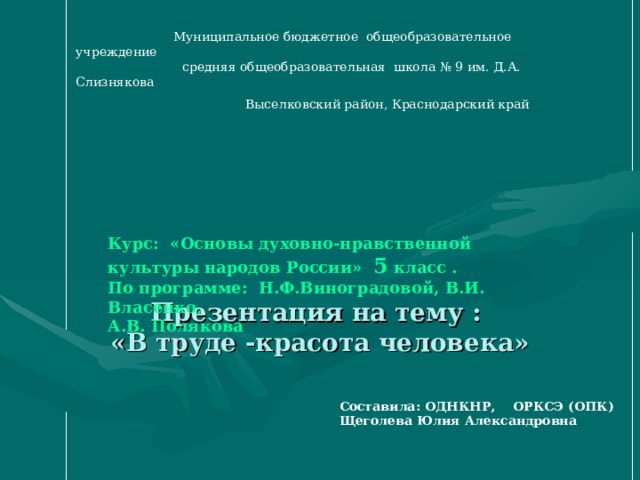  Муниципальное бюджетное  общеобразовательное учреждение  средняя общеобразовательная  школа № 9 им. Д.А. Слизнякова  Выселковский район, Краснодарский край         Презентация на тему :  «В труде -красота человека» Курс: «Основы духовно-нравственной культуры народов России» 5 класс . По программе: Н.Ф.Виноградовой, В.И. Власенко, А.В. Полякова   Составила: ОДНКНР, ОРКСЭ (ОПК)  Щеголева Юлия Александровна 