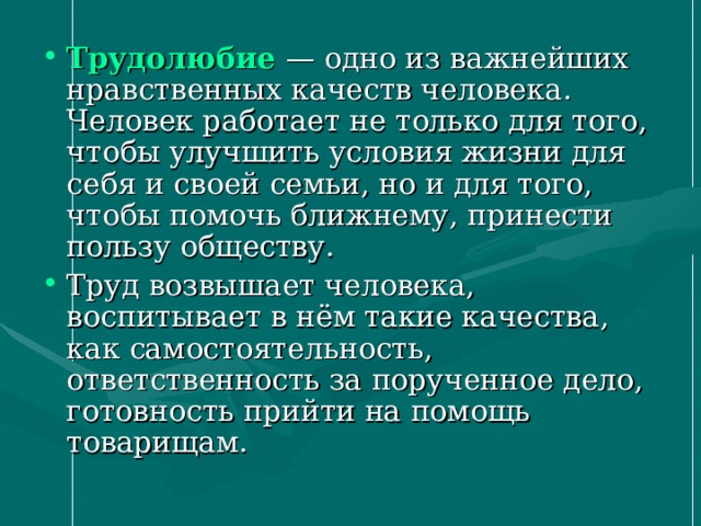 Трудолюбие  — одно из важнейших нравственных качеств человека. Человек работает не только для того, чтобы улучшить условия жизни для себя и своей семьи, но и для того, чтобы помочь ближнему, принести пользу обществу. Труд возвышает человека, воспитывает в нём такие качества, как самостоятельность, ответственность за порученное дело, готовность прийти на помощь товарищам. 