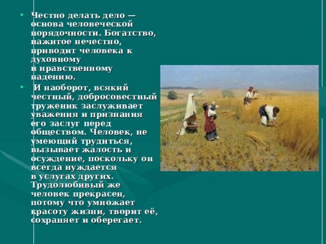 Честно делать дело — основа человеческой порядочности. Богатство, нажитое нечестно, приводит человека к духовному и нравственному падению.  И наоборот, всякий честный, добросовестный труженик заслуживает уважения и признания его заслуг перед обществом. Человек, не умеющий трудиться, вызывает жалость и осуждение, поскольку он всегда нуждается в услугах других. Трудолюбивый же человек прекрасен, потому что умножает красоту жизни, творит её, сохраняет и оберегает. 