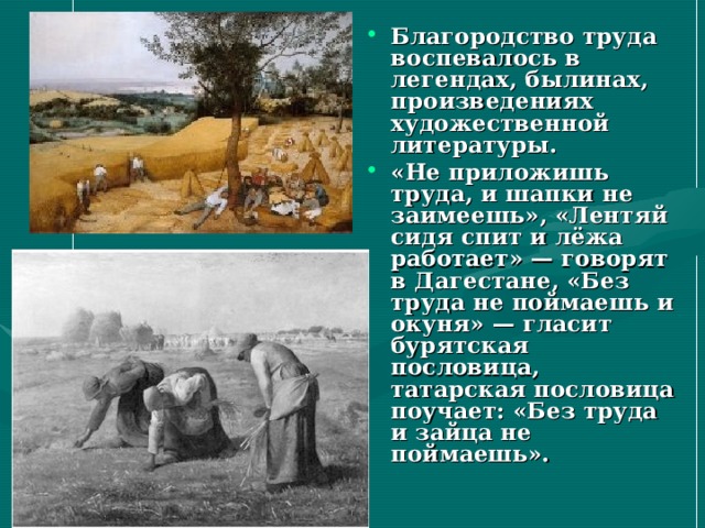 Благородство труда воспевалось в легендах, былинах, произведениях художественной литературы. «Не приложишь труда, и шапки не заимеешь», «Лентяй сидя спит и лёжа работает» — говорят в Дагестане, «Без труда не поймаешь и окуня» — гласит бурятская пословица, татарская пословица поучает: «Без труда и зайца не поймаешь». 