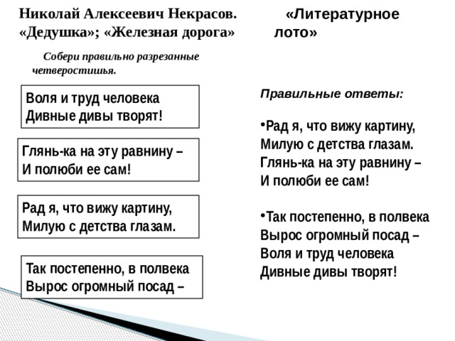 Николай Алексеевич Некрасов. «Дедушка»; «Железная дорога» «Литературное лото» Собери правильно разрезанные четверостишья. Правильные ответы: Рад я, что вижу картину, Милую с детства глазам. Глянь-ка на эту равнину – И полюби ее сам! Так постепенно, в полвека Вырос огромный посад – Воля и труд человека Дивные дивы творят! Воля и труд человека Дивные дивы творят! Глянь-ка на эту равнину – И полюби ее сам! Рад я, что вижу картину, Милую с детства глазам. Так постепенно, в полвека Вырос огромный посад – 