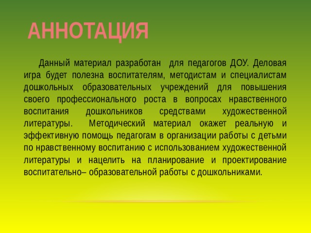 АННОТАЦИЯ  Данный материал разработан для педагогов ДОУ. Деловая игра будет полезна воспитателям, методистам и специалистам дошкольных образовательных учреждений для повышения своего профессионального роста в вопросах нравственного воспитания дошкольников средствами художественной литературы. Методический материал окажет реальную и эффективную помощь педагогам в организации работы с детьми по нравственному воспитанию с использованием художественной литературы и нацелить на планирование и проектирование воспитательно– образовательной работы с дошкольниками. 