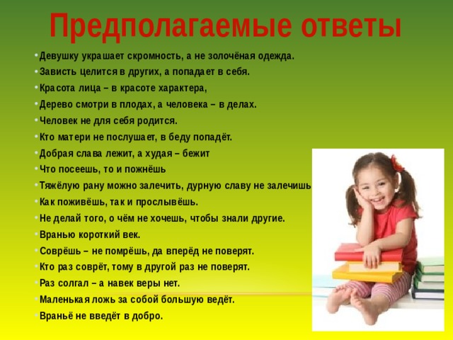 Предполагаемые ответы Девушку украшает скромность, а не золочёная одежда. Зависть целится в других, а попадает в себя. Красота лица – в красоте характера, Дерево смотри в плодах, а человека – в делах. Человек не для себя родится. Кто матери не послушает, в беду попадёт. Добрая слава лежит, а худая – бежит Что посеешь, то и пожнёшь Тяжёлую рану можно залечить, дурную славу не залечишь. Как поживёшь, так и прослывёшь. Не делай того, о чём не хочешь, чтобы знали другие. Вранью короткий век. Соврёшь – не помрёшь, да вперёд не поверят. Кто раз соврёт, тому в другой раз не поверят. Раз солгал – а навек веры нет. Маленькая ложь за собой большую ведёт. Враньё не введёт в добро. 